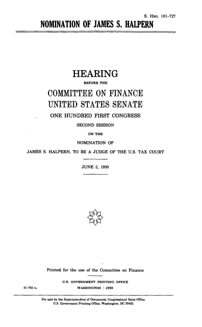 handle is hein.cbhear/nomjshn0001 and id is 1 raw text is: S. HRG. 101-727
NOMINATION OF JAMES S. HALPERN

HEARING
BEFORE THE
COM   TTEE ON FINANCE
UNITED STATES SENATE
ONE HUNDRED FIRST CONGRESS
SECOND SESSION
ON THE

JAMES S. HALPERN,

NOMINATION OF
TO BE A JUDGE OF THE U.S. TAX COURT

JUNE 5, 1990

31-762

Printed for the use of the Committee on Finance
U.S. GOVERNMENT PRINTING OFFICE
WASHINGTON : 1990
For sale by the Superintendent of Documents, Congressional Sales Office
U.S. Government Printing Office, Washington, DC 20402


