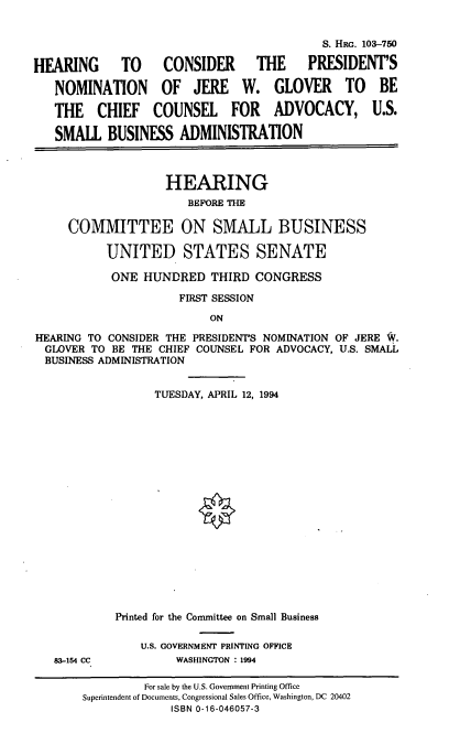 handle is hein.cbhear/nomjwg0001 and id is 1 raw text is: S. HRG. 103-750
HEARING TO CONSIDER THE PRESIDENT'S
NOMINATION OF JERE W. GLOVER TO BE
THE CHIEF COUNSEL FOR ADVOCACY, U.S.
SMALL BUSINESS ADMINISTRATION
HEARING
BEFORE THE
COMMITTEE ON SMALL BUSINESS
UNITED STATES SENATE
ONE HUNDRED THIRD CONGRESS
FIRST SESSION
ON
HEARING TO CONSIDER THE PRESIDENT'S NOMINATION OF JERE W.
GLOVER TO BE THE CHIEF COUNSEL FOR ADVOCACY, U.S. SMALL
BUSINESS ADMINISTRATION

TUESDAY, APRIL 12, 1994
Printed for the Committee on Small Business
U.S. GOVERNMENT PRINTING OFFICE
WASHINGTON : 1994

83-154 CC

For sale by the U.S. Government Printing Office
Superintendent of Documents, Congressional Sales Office, Washington, DC 20402
ISBN 0-16-046057-3


