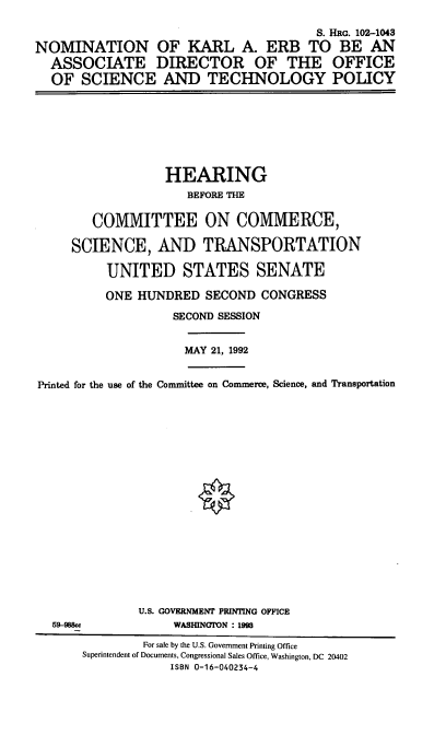 handle is hein.cbhear/nomkae0001 and id is 1 raw text is: S. HRG. 102-1043
NOMINATION OF KARL A. ERB TO BE AN
ASSOCIATE DIRECTOR OF THE OFFICE
OF SCIENCE AND TECHNOLOGY POLICY
HEARING
BEFORE THE
COMMITTEE ON COMMERCE,
SCIENCE, AND TRANSPORTATION
UNITED STATES SENATE
ONE HUNDRED SECOND CONGRESS
SECOND SESSION
MAY 21, 1992
Printed for the use of the Committee on Commerce, Science, and Transportation
U.S. GOVERNMENT PRINTING OFFICE
59-988c              WASHINGION : 1993
For sale by the U.S. Government Printing Office
Superintendent of Documents, Congressional Sales Office, Washington, DC 20402
ISBN 0-16-040234-4


