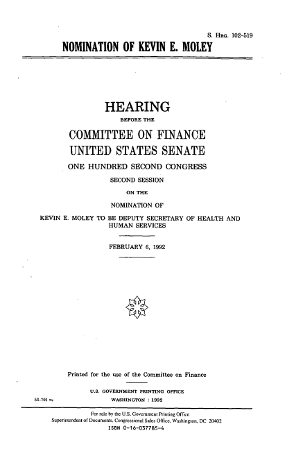 handle is hein.cbhear/nomkem0001 and id is 1 raw text is: S. HRG. 102-519
NOMINATION OF KEVIN E. MOLEY
HEARING
BEFORE THE
COMMITTEE ON FINANCE
UNITED STATES SENATE
ONE HUNDRED SECOND CONGRESS
SECOND SESSION
ON THE
NOMINATION OF
KEVIN E. MOLEY TO BE DEPUTY SECRETARY OF HEALTH AND
HUMAN SERVICES
FEBRUARY 6, 1992
Printed for the use of the Committee on Finance
U.S. GOVERNMENT PRINTING OFFICE
53-701               WASHINGTON :1992
For sale by the U.S. Government Printing Office
Superintendent of Documents, Congressional Sales Office, Washington, DC 20402
ISBN 0-16-037785-4


