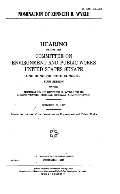 handle is hein.cbhear/nomkrw0001 and id is 1 raw text is: S. HRo. 105-269
NOMINATION OF KENNETH R. WYKLE
HEARING
BEFORE THE
COMMITTEE ON
ENVIRONMENT AND PUBLIC WORKS
UNITED STATES SENATE
ONE HUNDRED FIFTH CONGRESS
FIRST SESSION
ON THE
NOMINATION OF KENNETH R. WYKLE TO BE
ADMINISTRATOR, FEDERAL HIGHWAY ADMINISTRATION
OCTOBER 28, 1997
Z
Printed for the use of the Committee on Environment and Public Works
U.S. GOVERNMENT PRINTING OFFICE
45-160cc            WASHINGTON : 1997
For sale by the U.S. Govenment Printing Office
Superintendent of Documents, Congressional Sales Office, Washington, DC 20402
ISBN 0-16-055936-7


