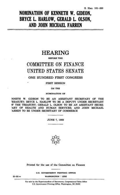 handle is hein.cbhear/nomkwg0001 and id is 1 raw text is: S. HRG. 101-360
NOMINATION OF KENNETH W. GIDEON,
BRYCE L. HARLOW, GERALD L. OLSON,
AND JOHN MICHAEL FARREN
HEARING
BEFORE THE
COMMITTEE ON FINANCE
UNITED STATES SENATE
ONE HUNDRED FIRST CONGRESS
FIRST SESSION
ON THE
NOMINATION OF
NNETH W. GIDEON TO BE AN ASSISTANT SECRETARY OF THE
'REASURY; BRYCE L. HARLOW TO BE A DEPUTY UNDER SECRETARY
>F THE TREASURY; GERALD L. OLSON TO BE AN ASSISTANT SECRE-
'ARY OF HEALTH AND HUMAN SERVICES; AND JOHN MICHAEL
'ARREN TO BE UNDER SECRETARY OF COMMERCE
JUNE 7, 1989
Printed for the use of the Committee on Finance
U.S. GOVERNMENT PRINTING OFFICE
22-535 a           WASHINGTON :1990

For sale by the Superintendent of Documents, Congressional Sales Office
U.S. Government Printing Office, Washington, DC 20402


