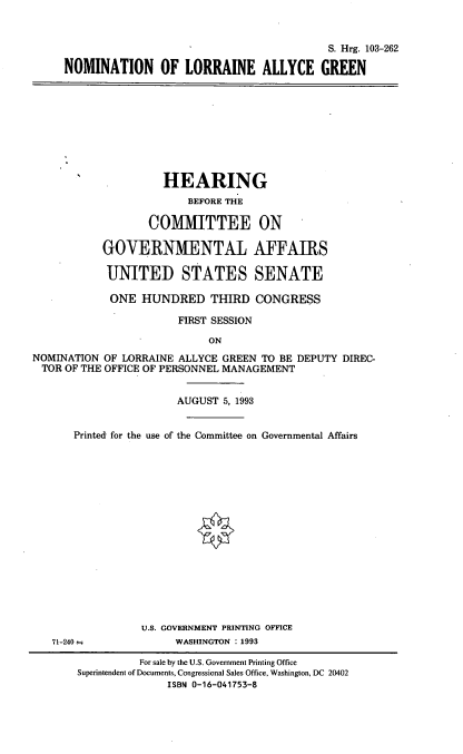 handle is hein.cbhear/nomlag0001 and id is 1 raw text is: S. Hrg. 103-262
NOMINATION OF LORRAINE ALLYCE GREEN

HEARING
BEFORE THE
COMMITTEE ON
GOVERNMENTAL AFFAIRS
UNITED STATES SENATE
ONE HUNDRED THIRD CONGRESS
FIRST SESSION
ON
NOMINATION OF LORRAINE ALLYCE GREEN TO BE DEPUTY DIREC-
TOR OF THE OFFICE OF PERSONNEL MANAGEMENT
AUGUST 5, 1993
Printed for the use of the Committee on Governmental Affairs
U.S. GOVERNMENT PRINTING OFFICE
71-240--            WASHINGTON : 1993
For sale by the U.S. Government Printing Office
Superintendent of Documents, Congressional Sales Office, Washington, DC 20402
ISBN 0-16-041753-8


