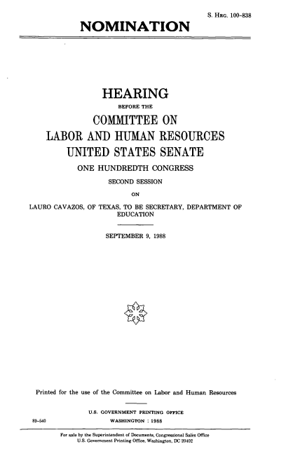 handle is hein.cbhear/nomlctx0001 and id is 1 raw text is: S. HRG. 100-838
NOMINATION

HEARING
BEFORE THE
COMIITTEE ON
LABOR AND HUMAN RESOURCES
UNITED STATES SENATE
ONE HUNDREDTH CONGRESS
SECOND SESSION
ON
LAURO CAVAZOS, OF TEXAS, TO BE SECRETARY, DEPARTMENT OF
EDUCATION
SEPTEMBER 9, 1988
Printed for the use of the Committee on Labor and Human Resources
U.S. GOVERNMENT PRINTING OFFICE
89-540              WASHINGTON : 1988
For sale by the Superintendent of Documents, Congressional Sales Office
U.S. Government Printing Office, Washington, DC 20402



