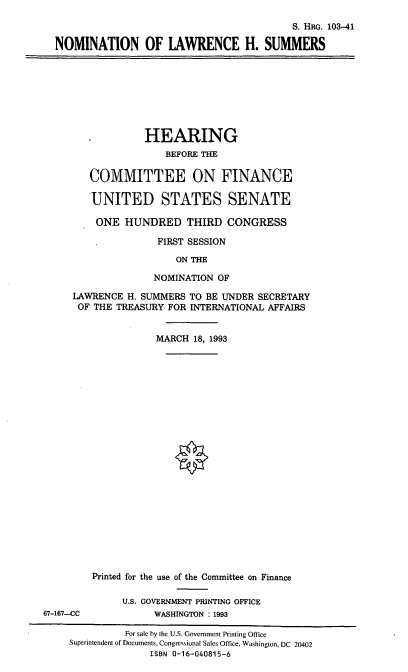handle is hein.cbhear/nomlhs0001 and id is 1 raw text is: S. HRG. 103-41
NOMINATION OF LAWRENCE H. SUMMERS

HEARING
BEFORE THE
COMMITTEE ON FINANCE
UNITED STATES SENATE
ONE HUNDRED THIRD CONGRESS
FIRST SESSION
ON THE
NOMINATION OF
LAWRENCE H. SUMMERS TO BE UNDER SECRETARY
OF THE TREASURY FOR INTERNATIONAL AFFAIRS
MARCH 18, 1993

Printed for the use of the Committee on Finance
U.S. GOVERNMENT PRINTING OFFICE
WASHINGTON : 1993

67-167--CC

For sale by the U.S. Government Printing Office
Superintendent of Documents, Congressional Sales Office, Washington, DC 20402
ISBN 0-16-040815-6


