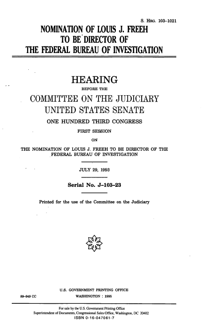 handle is hein.cbhear/nomljf0001 and id is 1 raw text is: S. HRG. 103-1021
NOMINATION OF LOUIS J. FREEH
TO BE DIRECTOR OF
THE FEDERAL BUREAU OF INVESTIGATION
HEARING
BEFORE THE
COMMITTEE ON THE JUDICIARY
UNITED STATES SENATE
ONE HUNDRED THIRD CONGRESS
FIRST SESSION
ON
THE NOMINATION OF LOUIS J. FREEH TO BE DIRECTOR OF THE
FEDERAL BUREAU OF INVESTIGATION
JULY 29, 1993
Serial No. J-103-23
Printed for the use of the Committee on the Judiciary
U.S. GOVERNMENT PRINTING OFFICE
89-949 CC           WASHINGTON : 1995
For sale by the U.S. Government Printing Office
Superintendent of Documents, Congressional Sales Office, Washington, DC 20402
ISBN 0-16-047061-7


