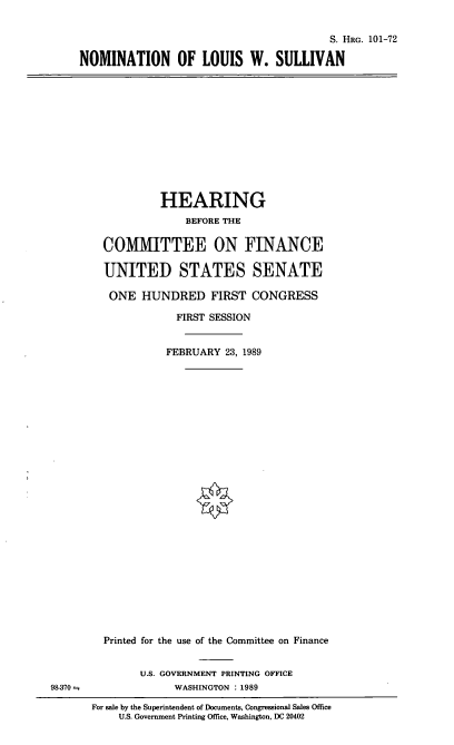 handle is hein.cbhear/nomlws0001 and id is 1 raw text is: S. HRG. 101-72
NOMINATION OF LOUIS W. SULLIVAN

HEARING
BEFORE THE
COMITTEE ON FINANCE
UNITED STATES SENATE
ONE HUNDRED FIRST CONGRESS
FIRST SESSION
FEBRUARY 23, 1989

Printed for the use of the Committee on Finance
U.S. GOVERNMENT PRINTING OFFICE
WASHINGTON : 1989

For sale by the Superintendent of Documents, Congressional Sales Office
U.S. Government Printing Office, Washington, DC 20402

98-370 =


