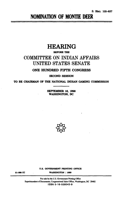 handle is hein.cbhear/nommd0001 and id is 1 raw text is: S. HRG. 105-837
NOMINATION OF MONTIE DEER

HEARING
BEFRE THE
COMMITTEE ON INDIAN AFFAIRS
UNITED STATES SENATE
ONE HUNDRED FIFTH CONGRESS
SECOND SESSION
TO BE CHAIRMAN OF THE NATIONAL INDIAN GAMING COMMISSION
SEPTEMBER 16, 1998
WASHINGTON, DC

51-880 CC

U.S. GOVERNMENT PRINTING OFFICE
WASHINGTON : 1999

For sale by the U.S. Government Printing Office
Superintendent of Docmnents, Congessional Sales Office, Washington, DC 20402
ISBN 0-16-058043-9


