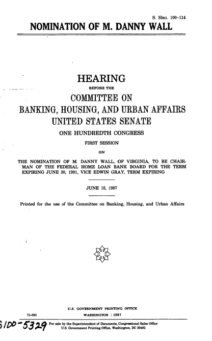 handle is hein.cbhear/nommdw0001 and id is 1 raw text is: S. HRG. 100-114
NOMINATION OF M. DANNY WALL

HEARING
BEFORE THE
COMMITTEE ON
BANKING, HOUSING, AND URBAN AFFAIRS
UNITED STATES SENATE
ONE HUNDREDTH CONGRESS
FIRST SESSION
ON
THE NOMINATION OF M. DANNY WALL, OF VIRGINIA, TO BE CHAIR-
MAN OF THE FEDERAL HOME LOAN BANK BOARD FOR THE TERM
EXPIRING JUNE 30, 1991, VICE EDWIN GRAY, TERM EXPIRING
JUNE 18, 1987
Printed for the use of the Committee on Banking, Housing, and Urban Affairs
U.S. GOVERNMENT PRINTING OFFICE
75-095              WASHINGTON : 1987
For sae by the Superintendent of Documents, Congressional Sales Office
U.S. Government Printing Office, Washington, DC 20402


