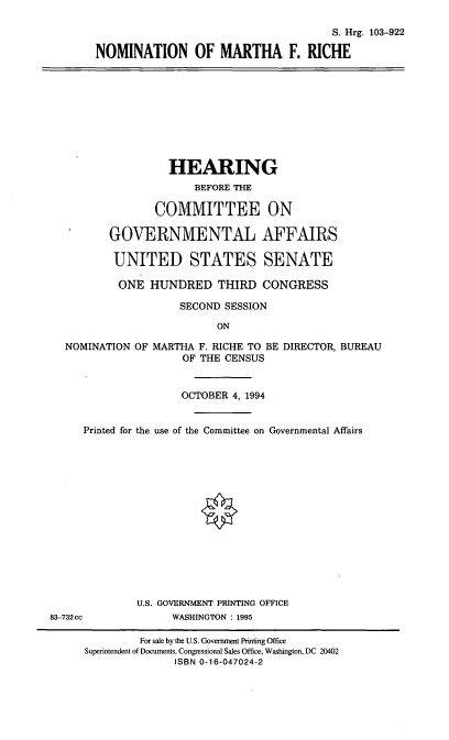 handle is hein.cbhear/nommfr0001 and id is 1 raw text is: S. Hrg. 103-922
NOMINATION OF MARTHA F. RICHE

HEARING
BEFORE THE
COMMITTEE ON
GOVERNMENTAL AFFAIRS
UNITED STATES SENATE
ONE HUNDRED THIRD CONGRESS
SECOND SESSION
ON
NOMINATION OF MARTHA F. RICHE TO BE DIRECTOR, BUREAU
OF THE CENSUS
OCTOBER 4, 1994
Printed for the use of the Committee on Governmental Affairs
U.S. GOVERNMENT PRINTING OFFICE
83-732cc            WASHINGTON : 1995
For sale by the U.S. Government Printing Office
Superintendent of Documents, Congressional Sales Office, Washington, DC 20402
ISBN 0-16-047024-2


