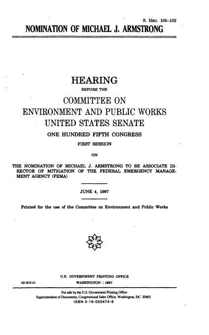 handle is hein.cbhear/nommja0001 and id is 1 raw text is: S. HRG. 105-132
NOMINATION OF MICHAEL J. ARMSTRONG

HEARING
BEFORE THE
COMMITTEE ON
ENVIRONMENT AND PUBLIC WORKS
UNITED STATES SENATE
ONE HUNDRED FIFTH CONGRESS
FIRST SESSION
ON
THE NOMINATION OF MICHAEL J. ARMSTRONG TO BE ASSOCIATE DI-
RECTOR OF MITIGATION OF THE FEDERAL EMERGENCY MANAGE-
MENT AGENCY (FEMA)
JUNE 4, 1997
Printed for the use of the Committee on Environment and Public Works

42-913 cc

U.S. GOVERNMENT PRINTING OFFICE
WASHINGTON : 1997

For sale by the U.S. Governmet Printing Office
Superintendent of Documents, Congressional Sales Office, Washington, DC 20402
ISBN 0-16-055474-8


