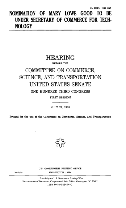handle is hein.cbhear/nommlg0001 and id is 1 raw text is: S. HRG. 103-364
NOMINATION OF MARY LOWE GOOD TO BE
UNDER SECRETARY OF COMMERCE FOR TECH-
NOLOGY
HEARING
BEFORE THE
COMMITTEE ON COMMERCE,
SCIENCE, AND TRANSPORTATION
UNITED STATES SENATE
ONE HUNDRED THIRD CONGRESS
FIRST SESSION
JULY 27, 1993
Printed for the use of the Committee on Commerce, Science, and Transportation
U.S. GOVERNMENT PRINTING OFFICE
70-747cc        WASHINGTON : 1994

For sale by the U.S. Government Printing Office
Superintendent of Documents, Congressional Sales Office, Washington, DC 20402
ISBN 0-16-043444-0


