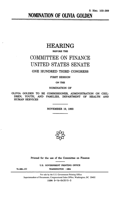 handle is hein.cbhear/nomog0001 and id is 1 raw text is: S. HRG. 103-389
NOMINATION OF OUIVIA GOLDEN

HEARING
BEFORE THE
COMMITTEE ON FINANCE
UNITED STATES SENATE
ONE HUNDRED THIRD CONGRESS
FIRST SESSION
ON THE
NOMINATION OF
OLIVIA GOLDEN TO BE COMMISSIONER, ADMINISTRATION ON CHIL-
DREN, YOUTH, AND FAMILIES, DEPARTMENT OF HEALTH AND
HUMAN SERVICES

75-288-CC

NOVEMBER 19, 1993
O
Printed for the use of the Committee on Finance
U.S. GOVERNMENT PRINTING OFFICE
WASHINGTON : 1994

For sale by the U.S. Government Printing Office
Superintendent of Documents, Congressional Sales Office, Washington, DC 20402
ISBN 0-16-043515-3



