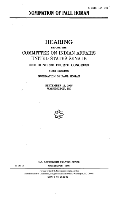 handle is hein.cbhear/nomph0001 and id is 1 raw text is: S. HII . 104-340
.NOMINATION OF PAUL HOMAN

HEARING
BEFORE THE
COMMITTEE ON INDIAN AFFAIRS
UNITED STATES SENATE
ONE HUNDRED FOURTH CONGRESS
FIRST SESSION
NOMINATION OF PAUL HOMAN
SEPTEMBER 13, 1995
WASHINGTON, DC
U.S. GOVERNMENT PRINTING OFFICE
20-053 CC            WASHINGTON : 1996
For sale by the U.S. Government Printing Office
Superintendent of Documents, Congressional Sales Office, Washington, DC 20402
ISBN 0-16-052300-1


