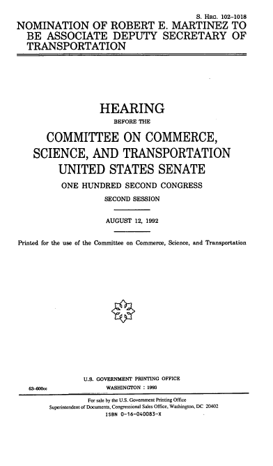 handle is hein.cbhear/nomrem0001 and id is 1 raw text is: S. HRG. 102-1018
NOMINATION OF ROBERT E. MARTINEZ TO
BE ASSOCIATE DEPUTY SECRETARY OF
TRANSPORTATION

HEARING
BEFORE THE
COMMITTEE ON COMMERCE,
SCIENCE, AND TRANSPORTATION
UNITED STATES SENATE
ONE HUNDRED SECOND CONGRESS
SECOND SESSION
AUGUST 12, 1992
Printed for the use of the Committee on Commerce, Science, and Transportation
§

63-OOcc

U.S. GOVERNMENT PRINTING OFFICE
WASHINGTON : 1993

For sale by the U.S. Government Printing Office
Superintendent of Documents, Congressional Sales Office, Washington, DC 20402
ISBN 0-16-040083-X


