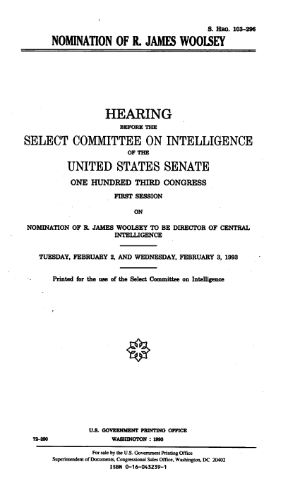 handle is hein.cbhear/nomrjw0001 and id is 1 raw text is: S. Ro. 103-296
NOMINATION OF R. JAMES WOOISEY

HEARING
BEFORE THE
SELECT COMMITTEE ON INTELLIGENCE
OF THE
UNITED STATES SENATE
ONE HUNDRED THIRD CONGRESS
FIRST SESSION
ON
NOMINATION OF I. JAMES WOOLSEY TO BE DIRECTOR OF CENTRAL
INTELLIGENCE
TUESDAY, FEBRUARY 2, AND WEDNESDAY, FEBRUARY 3, 1993
Printed for the use of the Select Committee on Intelligence

U.S. GOVERNMENT PRINTING OFFICE
72290                         WASHINGTON : 198
For sale by the U.S. Government Printing Office
Superintendent of Documents, Congressional Sales Office, Washington, DC 20402
ISBN 0-16-043239-1


