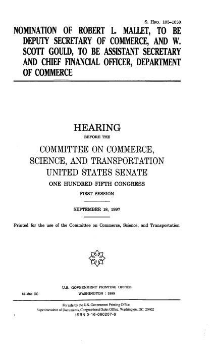 handle is hein.cbhear/nomrlm0001 and id is 1 raw text is: NOMINATION OF ROBERT
DEPUTY SECRETARY 0
SCOTT GOULD, TO BE
AND CHIEF FINANCIAL
OF COMMERCE

S. HRG. 105-1050
r L. MALLET, TO BE
F COMMERCE, AND W.
ASSISTANT SECRETARY
OFFICER, DEPARTMENT

HEARING
BEFORE THE
COMMITTEE ON COMMERCE,
SCIENCE, AND TRANSPORTATION
UNITED STATES SENATE
ONE HUNDRED FIFTH CONGRESS
FIRST SESSION
SEPTEMBER 18, 1997
Printed for the use of the Committee on Commerce, Science, and Transportation

61-861 CC

U.S. GOVERNMENT PRINTING OFFICE
WASHINGTON : 1999

For sale by the U.S. Government Printing Office
Superintendent of Documents, Congressional Sales Office, Washington, DC 20402
ISBN 0-16-060207-6


