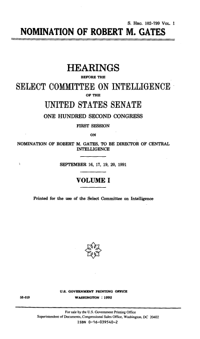 handle is hein.cbhear/nomrmgi0001 and id is 1 raw text is: S. HlRG. 102-799 VoL. 1
NOMINATION OF ROBERT M. GATES

HEARINGS
BEFORE THE
SELECT COMMITTEE ON INTELLIGENCE
OF THE
UNITED STATES SENATE
ONE HUNDRED SECOND CONGRESS
FIRST SESSION
ON
NOMINATION OF ROBERT M. GATES, TO BE DIRECTOR OF CENTRAL
INTELLIGENCE

53-019

SEPTEMBER 16, 17, 19, 20, 1991
VOLUME I
Printed for the use of the Select Committee on Intelligence
U.S. GOVERNMENT PRINTING OFFICE
WASHINGTON : 1992

For sale by the U.S. Government Printing Office
Superintendent of Documents, Congressional Sales Office, Washington, DC 20402
ISBN 0-16-039540-2


