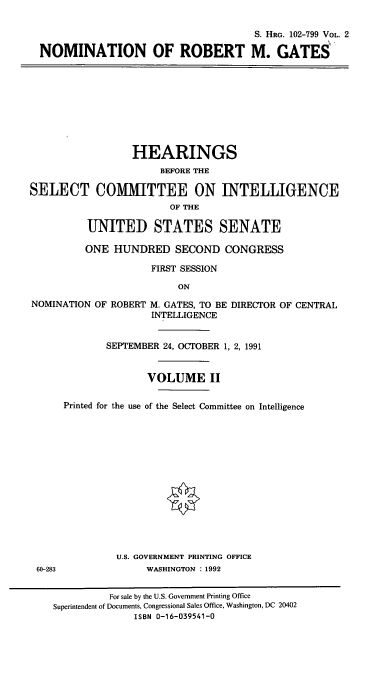 handle is hein.cbhear/nomrmgii0001 and id is 1 raw text is: S. HRG. 102-799 VOL. 2
NOMINATION OF ROBERT M. GATES
HEARINGS
BEFORE THE
SELECT COMMITTEE ON INTELLIGENCE
OF THE
UNITED STATES SENATE
ONE HUNDRED SECOND CONGRESS
FIRST SESSION
ON
NOMINATION OF ROBERT M. GATES, TO BE DIRECTOR OF CENTRAL
INTELLIGENCE
SEPTEMBER 24, OCTOBER 1, 2, 1991
VOLUME II
Printed for the use of the Select Committee on Intelligence
U.S. GOVERNMENT PRINTING OFFICE
60-283               WASHINGTON : 1992
For sale by the U.S. Government Printing Office
Superintendent of Documents, Congressional Sales Office, Washington, DC 20402
ISBN 0-16-039541-0


