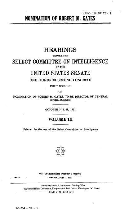 handle is hein.cbhear/nomrmgiii0001 and id is 1 raw text is: S. HRG. 102-799 VOL. 3
NOMINATION OF ROBERT M. GATES
HEARINGS
BEFORE THE
SELECT COMMITTEE ON INTELLIGENCE
OF THE
UNITED STATES SENATE
ONE HUNDRED SECOND CONGRESS
FIRST SESSION
ON
NOMINATION OF ROBERT M. GATES, TO BE DIRECTOR OF CENTRAL
INTELLIGENCE
OCTOBER 3, 4, 18, 1991
VOLUME III
Printed for the use of the Select Committee on Intelligence
U.S. GOVERNMENT PRINTING OFFICE
60-284              WASHINGTON : 1992
For sale by the U.S. Government Printing Office
Superintendent of Documents, Congressional Sales Office, Washington, DC 20402
ISBN 0-16-039542-9

60-284 - 92 - 1


