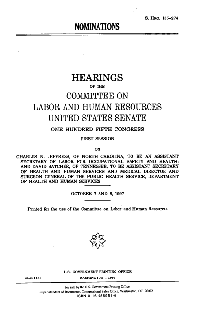 handle is hein.cbhear/noms0001 and id is 1 raw text is: S. HRG. 105-274
NOMINATIONS
HEARINGS
OF THE
COMMITTEE ON
LABOR AND HUMAN RESOURCES
UNITED STATES SENATE
ONE HUNDRED FIFTH CONGRESS
FIRST SESSION
ON
CHARLES N. JEFFRESS, OF NORTH CAROLINA, TO BE AN ASSISTANT
SECRETARY OF LABOR FOR OCCUPATIONAL SAFETY AND HEALTH;
AND DAVID SATCHER, OF TENNESSEE, TO BE ASSISTANT SECRETARY
OF HEALTH AND HUMAN SERVICES AND MEDICAL DIRECTOR AND
SURGEON GENERAL OF THE PUBLIC HEALTH SERVICE, DEPARTMENT
OF-HEALTH AND HUMAN SERVICES
OCTOBER 7 AND 8, 1997
Printed for the use of the Committee on Labor and Human Resources
U.S. GOVERNMENT PRINTING OFFICE
44-041 CC          WASHINGTON : 1997
For sale by the U.S. Government Printing Office
Superintendent of Documents, Congressional Sales Office, Washington, DC 20402
ISBN 0-16-055951-0


