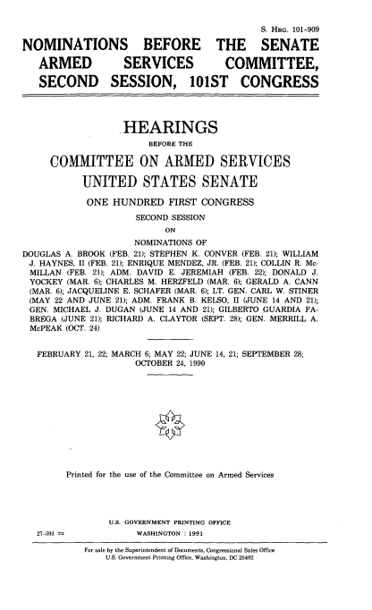 handle is hein.cbhear/nomsascivi0001 and id is 1 raw text is: S. HRG. 101-909
NOMINATIONS BEFORE THE SENATE
ARMED           SERVICES          COMMITTEE,
SECOND SESSION, 101ST CONGRESS
HEARINGS
BEFORE THE
COMMITTEE ON ARMED SERVICES
UNITED STATES SENATE
ONE HUNDRED FIRST CONGRESS
SECOND SESSION
ON
NOMINATIONS OF
DOUGLAS A. BROOK (FEB. 21); STEPHEN K. CONVER (FEB. 21); WILLIAM
J. HAYNES, II (FEB. 21); ENRIQUE MENDEZ, JR. (FEB. 21); COLLIN R. Mc-
MILLAN (FEB. 21); ADM. DAVID E. JEREMIAH (FEB. 22); DONALD J.
YOCKEY (MAR. 6); CHARLES M. HERZFELD (MAR. 6); GERALD A. CANN
(MAR. 6); JACQUELINE E. SCHAFER (MAR. 6); LT. GEN. CARL W. STINER
(MAY 22 AND JUNE 21); ADM. FRANK B. KELSO, II (JUNE 14 AND 21);
GEN. MICHAEL J. DUGAN (JUNE 14 AND 21); GILBERTO GUARDIA FA-
BREGA (JUNE 21); RICHARD A. CLAYTOR (SEPT. 28); GEN. MERRILL A.
McPEAK (OCT. 24)

FEBRUARY 21, 22; MARCH 6; MAY 22; JUNE 14,
OCTOBER 24, 1990

21; SEPTEMBER 28;

Printed for the use of the Committee on Armed Services
U.S. GOVERNMENT PRINTING OFFICE
27-593                         WASHINGTON : 1991
For sale by the Superintendent of Documents, Congressional Sales Office
U.S. Government Printing Office, Washington, DC 20402


