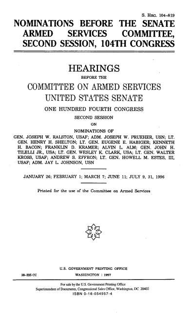 handle is hein.cbhear/nomsasx0001 and id is 1 raw text is: S. HRG. 104-819
NOMINATIONS BEFORE THE SENATE
ARMED SERVICES COMMITIEE,
SECOND SESSION, 104TH CONGRESS
HEARINGS
BEFORE THE
COMMITTEE ON ARMED SERVICES
UNITED STATES SENATE
ONE HUNDRED FOURTH CONGRESS
SECOND SESSION
ON
NOMINATIONS OF
GEN. JOSEPH W. RALSTON, USAF; ADM. JOSEPH W. PRUEHER, USN; LT.
GEN. HENRY H. SHELTON; LT. GEN. EUGENE E. HABIGER; KENNETH
H. BACON; FRANKLIN D. KRAMER; ALVIN L. ALM; GEN. JOHN H.
TILELLI JR., USA; LT. GEN. WESLEY K. CLARK, USA; LT. GEN. WALTER
KROSS, USAF; ANDREW S. EFFRON; LT. GEN. HOWELL M. ESTES, III,
USAF; ADM. JAY L. JOHNSON, USN

JANUARY 26;

FEBRUARY 1; MARCH 7; JUNE 11; JULY 9, 31, 1996

Printed for the use of the Committee on Armed Services
U.S. GOVERNMENT PRINTING OFFICE
38-225 CC                       WASHINGTON : 1997
For sale by the U.S. Government Printing Office
Superintendent of Documents, Congressional Sales Office, Washington, DC 20402
ISBN 0-16-054957-4


