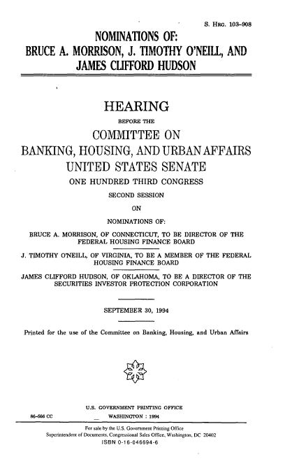 handle is hein.cbhear/nomsbam0001 and id is 1 raw text is: S. HRG. 103-908
NOMINATIONS OF:
BRUCE A. MORRISON, J. TIMOTHY O'NEILL, AND
JAMES CLIFFORD HUDSON
HEARING
BEFORE THE
COMMITTEE ON
BANKING, HOUSING, AND URBAN AFFAIRS
UNITED STATES SENATE
ONE HUNDRED THIRD CONGRESS
SECOND SESSION
ON
NOMINATIONS OF:
BRUCE A. MORRISON, OF CONNECTICUT, TO BE DIRECTOR OF THE
FEDERAL HOUSING FINANCE BOARD
J. TIMOTHY O'NEILL, OF VIRGINIA, TO BE A MEMBER OF THE FEDERAL
HOUSING FINANCE BOARD
JAMES CLIFFORD HUDSON, OF OKLAHOMA, TO BE A DIRECTOR OF THE
SECURITIES INVESTOR PROTECTION CORPORATION
SEPTEMBER 30, 1994
Printed for the use of the Committee on Banking, Housing, and Urban Affairs
U.S. GOVERNMENT PRINTING OFFICE
86-566 CC          WASHINGTON : 1994
For sale by the U.S. Government Printing Office
Superintendent of Documents, Congressional Sales Office, Washington, DC 20402
ISBN 0-16-046694-6


