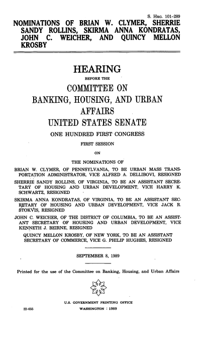 handle is hein.cbhear/nomsbwc0001 and id is 1 raw text is: S. HaG. 101-289
NOMINATIONS OF BRIAN W. CLYMER, SHERRIE
SANDY ROLLINS, SKIRMA ANNA KONDRATAS,
JOHN C. WEICHER, AND QUINCY MELLON
KROSBY
HEARING
BEFORE THE
COMMITTEE ON
BANKING, HOUSING, AND URBAN
AFFAIRS
UNITED STATES SENATE
ONE HUNDRED FIRST CONGRESS
FIRST SESSION
ON
THE NOMINATIONS OF
BRIAN W. CLYMER, OF PENNSYLVANIA, TO BE URBAN MASS TRANS-
PORTATION ADMINISTRATOR, VICE ALFRED .A. DELLIBOVI, RESIGNED
SHERRIE SANDY ROLLINS, OF VIRGINIA, TO BE AN ASSISTANT SECRE-
TARY OF HOUSING AND URBAN DEVELOPMENT, VICE HARRY K.
SCHWARTZ, RESIGNED
SKIRMA ANNA KONDRATAS, OF VIRGINIA, TO BE AN ASSISTANT SEC-
IqETARY OF HOUSING AND URBAN DEVELOPMENT, VICE JACK R.
STOKVIS, RESIGNED
JOHN C. WEICHER, OF THE DISTRICT OF COLUMBIA, TO BE AN ASSIST-
ANT SECRETARY OF HOUSING AND URBAN DEVELOPMENT, VICE
KENNETH J. BEIRNE, RESIGNED
QUINCY MELLON KROSBY, OF NEW YORK, TO BE AN ASSISTANT
SECRETARY OF COMMERCE, VICE G. PHILIP HUGHES, RESIGNED
SEPTEMBER 8, 1989
Printed for the use of the Committee on Banking, Housing, and Urban Affairs
U.S. GOVERNMENT PRINTING OFFICE
22-655            WASHINGTON : 1989


