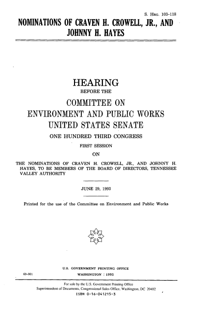 handle is hein.cbhear/nomschc0001 and id is 1 raw text is: S. HRG. 103-118
NOMINATIONS OF CRAVEN H. CROWELL, JR., AND
JOHNNY H. HAYES
HEARING
BEFORE THE
COMMITTEE ON
ENVIRONMENT AND PUBLIC WORKS
UNITED STATES SENATE
ONE HUNDRED THIRD CONGRESS
FIRST SESSION
ON
THE NOMINATIONS OF CRAVEN H. CROWELL, JR., AND JOHNNY H.
HAYES, TO BE MEMBERS OF THE BOARD OF DIRECTORS, TENNESSEE
VALLEY AUTHORITY
JUNE 29, 1993
Printed for the use of the Committee on Environment and Public Works
U.S. GOVERNMENT PRINTING OFFICE
69-901              WASHINGTON :1993
For sale by the U.S. Government Printing Office
Superintendent of Documents, Congressional Sales Office, Washington, DC 20402
ISBN 0-16-041215-3



