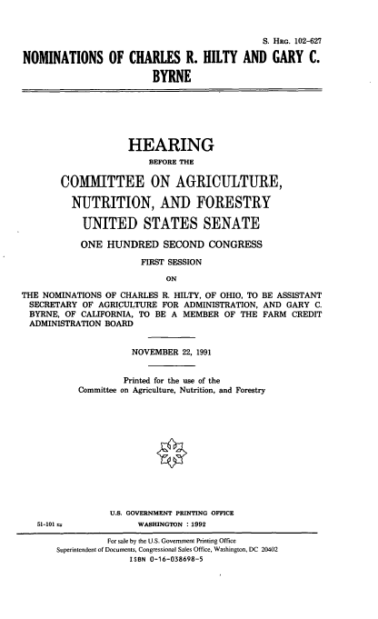 handle is hein.cbhear/nomscrh0001 and id is 1 raw text is: S. HRG. 102-627
NOMINATIONS OF CHARLES R. HILTY AND GARY C.
BYRNE

HEARING
BEFORE THE
COMMITTEE ON AGRICULTURE,
NUTRITION, AND FORESTRY
UNITED STATES SENATE
ONE HUNDRED SECOND CONGRESS
FIRST SESSION
ON
THE NOMINATIONS OF CHARLES R. HILTY, OF OHIO, TO BE ASSISTANT
SECRETARY OF AGRICULTURE FOR ADMINISTRATION, AND GARY C.
BYRNE, OF CALIFORNIA, TO BE A MEMBER OF THE FARM CREDIT
ADMINISTRATION BOARD

NOVEMBER 22, 1991
Printed for the use of the
Committee on Agriculture, Nutrition, and Forestry
U.S. GOVERNMENT PRINTING OFFICE
WASHINGTON :1992

51-101 u

For sale by the U.S. Government Printing Office
Superintendent of Documents, Congressional Sales Office, Washington, DC 20402
ISBN 0-16-038698-5


