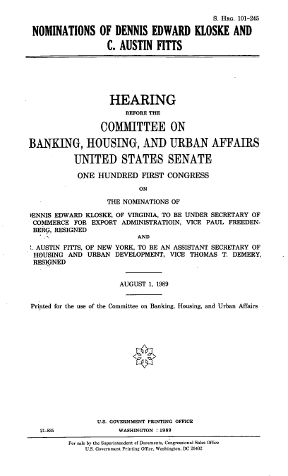 handle is hein.cbhear/nomsdek0001 and id is 1 raw text is: S. HRo. 101-245
NOMINATIONS OF DENNIS EDWARD KLOSKE AND
C. AUSTIN FITTS

HEARING
BEFORE THE
COMMITTEE ON
BANKING, HOUSING, AND URBAN AFFAIRS
UNITED STATES SENATE
ONE HUNDRED FIRST CONGRESS
ON
THE NOMINATIONS OF
)ENNIS EDWARD KLOSKE, OF VIRGINIA, TO BE UNDER SECRETARY OF
COMMERCE FOR EXPORT ADMINISTRATIOIN, VICE PAUL FREEDEN-
BERG, RESIGNED
AND
AUSTIN FITTS, OF NEW YORK, TO BE AN ASSISTANT SECRETARY OF
HOUSING AND URBAN DEVELOPMENT, VICE THOMAS T. DEMERY,
RESIGNED
AUGUST 1, 1989
Printed for the use of the Committee on Banking, Housing, and Urban Affairs
U.S. GOVERNMENT PRINTING OFFICE
21-835             WASHINGTON :1989
For sale by the Superintendent of Documents, Congressional Sales Office
U.S. Government Printing Office, Washington, DC 20402


