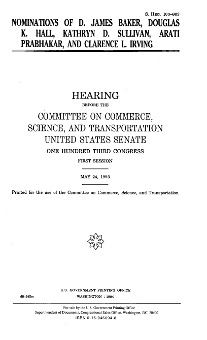 handle is hein.cbhear/nomsdjb0001 and id is 1 raw text is: S. HRG. 103-803
NOMINATIONS OF D. JAMES BAKER, DOUGLAS
K. HALL, KATHRYN D. SULLIVAN, ARATI
PRABHAKAR, AND CLARENCE L. IRVING

HEARING
BEFORE THE
COMMITTEE ON COMMERCE,
SCIENCE, AND TRANSPORTATION
UNITED STATES SENATE
ONE HUNDRED THIRD CONGRESS
FIRST SESSION

MAY 24, 1993

Printed for the use of the Committee on Commerce, Science, and Transportation

68-345cc

U.S. GOVERNMENT PRINTING OFFICE
WASHINGTON : 1994

For sale by the U.S. Government Printing Office
Superintendent of Documents, Congressional Sales Office, Washington, DC 20402
ISBN 0-16-046094-8


