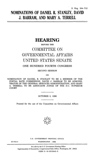handle is hein.cbhear/nomsdrs0001 and id is 1 raw text is: S. Hrg. 104-712
NOMINATIONS OF DANIEL R. STANLEY, DAVID
J. BARRAM, AND MARY A. TERRELL

HEARING
BEFORE THE
COMMITTEE ON
GOVERNMENTAL AFFAIRS
UNITED STATES SENATE
ONE HUNDRED FOURTH CONGRESS
SECOND SESSION
ON
NOMINATION OF DANIEL R. STANLEY TO BE A MEMBER OF THE
POSTAL RATE COMMISSION, DAVID J. BARRAM TO BE ADMINIS-
TRATOR OF THE GENERAL SERVICES ADMINISTRATION, AND MARY
A. TERRELL TO BE ASSOCIATE JUDGE OF THE D.C. SUPERIOR
COURT
OCTOBER 3, 1996
Printed for the use of the Committee on Governmental Affairs
U.S. GOVERNMENT PRINTING OFFICE
35-015cc           WASHINGTON : 1996
For sale by the U.S. Government Printing Office
Superintendent of Documents, Congressional Sales Office, Washington, DC 20402
ISBN 0-16-053945-5


