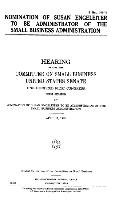handle is hein.cbhear/nomse0001 and id is 1 raw text is: S. HRG. 101-74
NOMINATION OF SUSAN ENGELEITER
TO BE ADMINISTRATOR OF THE
SMALL BUSINESS ADMINISTRATION
HEARING
BEFORE THE
COMMITTEE ON SMALL BUSINESS
UNITED STATES SENATE
ONE HUNDRED FIRST CONGRESS
FIRST SESSION
ON
JOMINATION OF SUSAN ENGELEITER TO BE ADMINISTRATOR OF THE
SMALL BUSINESS ADMINISTRATION
APRIL 11, 1989
Printed for the use of the Committee on Small Business
U.S. GOVERNMENT PRINTING OFFICE
98-663              WASHINGTON :1989
For sale by the Superintendent of Documents, Congressional Sales Office
U.S. Government Printing Office, Washington, DC 20402


