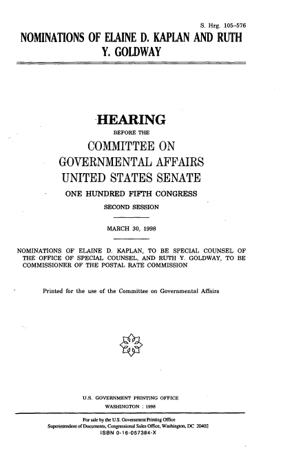 handle is hein.cbhear/nomsedk0001 and id is 1 raw text is: S. Hrgo 105-576
NOMINATIONS OF ELAINE D. KAPLAN AND RUTH
Y. GOLDWAY

HEARING
BEFORE THE
COMMITTEE ON
GOVERNMENTAL AFFAIRS
UNITED STATES SENATE
ONE HUNDRED FIFTH CONGRESS
SECOND SESSION
MARCH 30, 1998
NOMINATIONS OF ELAINE D. KAPLAN, TO BE SPECIAL COUNSEL OF
THE OFFICE OF SPECIAL COUNSEL, AND RUTH Y. GOLDWAY, TO BE
COMMISSIONER OF THE POSTAL RATE COMMISSION
Printed for the use of the Committee on Governmental Affairs
U.S. GOVERNMENT PRINTING OFFICE
WASHINGTON : 1998

For sale by the U.S. Government Printing Office
Superintendent of Documents, Congressional Sales Office, Washington, DC 20402
ISBN 0-16-057384-X



