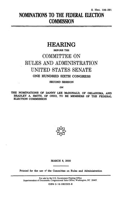 handle is hein.cbhear/nomsfec0001 and id is 1 raw text is: 
                                        S. HRG. 106-391
NOMINATIONS TO THE FEDERAL ELECTION
                COMMISSION


                    HEARING
                       BEFORE THE
                 COMMITTEE ON
        RULES AND ADMINISTRATION
           UNITED STATES SENATE
           ONE HUNDRED SIXTH CONGRESS
                     SECOND SESSION
                           ON
THE NOMINATIONS OF DANNY LEE McDONALD, OF OKLAHOMA, AND
BRADLEY A. SMITH, OF OHIO, TO BE MEMBERS OF THE FEDERAL
ELECTION COMMISSION


                 MARCH 8, 2000

Printed for the use of the Committee on Rules and Administration
           For sale by the U.S. Government Printing Office
  Superintendent of Documents, Congressional Sales Office, Washington, DC 20402
                ISBN 0-16-060305-6


