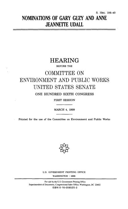 handle is hein.cbhear/nomsgg0001 and id is 1 raw text is: S. HRG. 106-40
NOMINATIONS OF GARY GUZY AND ANNE
JEANNETTE UDALL
HEARING
BEFORE THE
COMMITTEE ON
ENVIRONMENT AND PUBLIC WORKS
UNITED STATES SENATE
ONE HUNDRED SIXTH CONGRESS
FIRST SESSION
MARCH 4, 1999
Printed for the use of the Committee on Environment and Public Works
U.S. GOVERNMENT PRINTING OFFICE
WASHINGTON : 1999
For sale by the U.S. Government Printing Office
Superintendent of Documents, Congressional Sales Office, Washington, DC 20402
ISBN 0-16-058525-2


