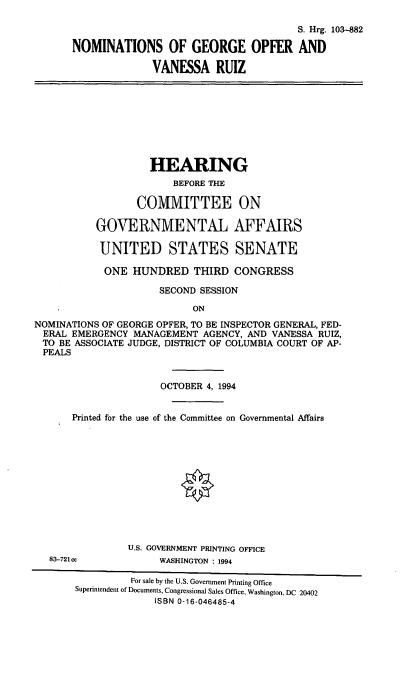 handle is hein.cbhear/nomsgo0001 and id is 1 raw text is: S. Hrg. 103-882
NOMINATIONS OF GEORGE OPFER AND
VANESSA RUIZ

HEARING
BEFORE THE
COMMITTEE ON
GOVERNMENTAL AFFAIRS
UNITED STATES SENATE
ONE HUNDRED THIRD CONGRESS
SECOND SESSION
ON
NOMINATIONS OF GEORGE OPFER, TO BE INSPECTOR GENERAL, FED-
ERAL EMERGENCY MANAGEMENT AGENCY, AND VANESSA RUIZ,
TO BE ASSOCIATE JUDGE, DISTRICT OF COLUMBIA COURT OF AP-
PEALS
OCTOBER 4, 1994
Printed for the use of the Committee on Governmental Affairs
U.S. GOVERNMENT PRINTING OFFICE
83-721cc           WASHINGTON : 1994
For sale by the U.S. Government Printing Office
Superintendent of Documents, Congressional Sales Office, Washington, DC 20402
ISBN 0-16-046485-4


