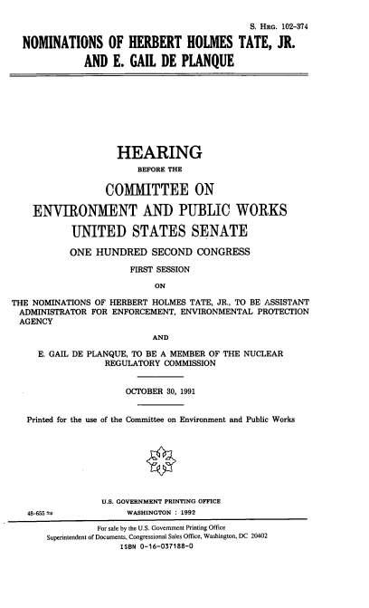 handle is hein.cbhear/nomshht0001 and id is 1 raw text is: S. HRG. 102-374
NOMINATIONS OF HERBERT HOLMES TATE, JR.
AND E. GAIL DE PLANQUE

HEARING
BEFORE THE
COMMITTEE ON
ENVIRONMENT AND PUBLIC WORKS
UNITED STATES SENATE
ONE HUNDRED SECOND CONGRESS
FIRST SESSION
ON
THE NOMINATIONS OF HERBERT HOLMES TATE, JR., TO BE ASSISTANT
ADMINISTRATOR FOR ENFORCEMENT, ENVIRONMENTAL PROTECTION
AGENCY
AND
E. GAIL DE PLANQUE, TO BE A MEMBER OF THE NUCLEAR
REGULATORY COMMISSION
OCTOBER 30, 1991
Printed for the use of the Committee on Environment and Public Works

48-655 t

U.S. GOVERNMENT PRINTING OFFICE
WASHINGTON : 1992

For sale by the U.S. Government Printing Office
Superintendent of Documents, Congressional Sales Office, Washington, DC 20402
ISBN 0-16-037188-0


