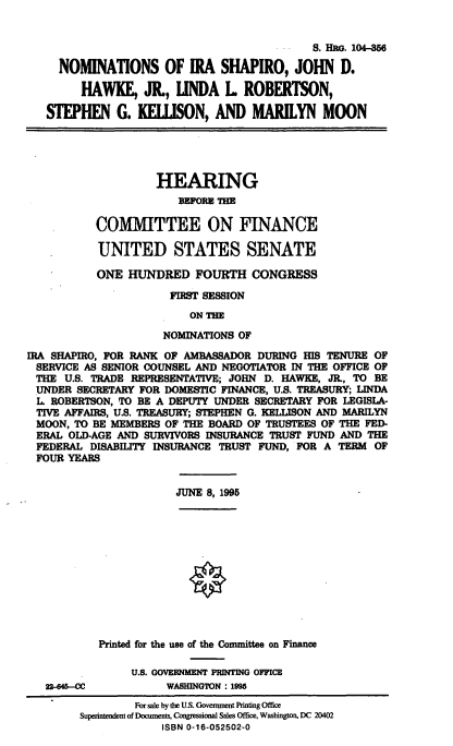 handle is hein.cbhear/nomsis0001 and id is 1 raw text is: S. Hae. 104-56
NOMINATIONS OF IRA SHAPIRO, JOHN D.
HAWKE, J., LINDA L ROBERTSON,
STEPHEN G. KELISON, AND MARILYN MOON
HEARING
BEFORE THE
COMMITTEE ON FINANCE
UNITED STATES SENATE
ONE HUNDRED FOURTH CONGRESS
FIRST SESSION
ON THE
NOMINATIONS OF
IRA SHAPIRO, FOR RANK OF AMBASSADOR DURING HIS TENURE OF
SERVICE AS SENIOR COUNSEL AND NEGOTIATOR IN THE OFFICE OF
THE U.S. TRADE REPRESENTATIVE; JOHN D. HAWKE, JR., TO BE
UNDER SECRETARY FOR DOMESTIC FINANCE, U.S. TREASURY; LINDA
L ROBERTSON, TO BE A DEPUTY UNDER SECRETARY FOR LEGISLA-
TIVE AFFAIRS, U.S. TREASURY; STEPHEN G. KELLISON AND MARILYN
MOON, TO BE MEMBERS OF THE BOARD OF TRUSTEES OF THE FED-
ERAL OLD-AGE AND SURVIVORS INSURANCE TRUST FUND AND THE
FEDERAL DISABILITY INSURANCE TRUST FUND, FOR A TERM OF
FOUR YEARS
JUNE 8, 1995
Printed for the e of the Committee on Finance
U.S. GOVERNMENT PRINTING OFFICE
22-646--CC         WASHINGTON: 1995
For sale by tie U S. Government Printing Office
Superintendent of Documents, Congressional Sales Office, Washington. DC 20402
ISBN 0-16-052502-0


