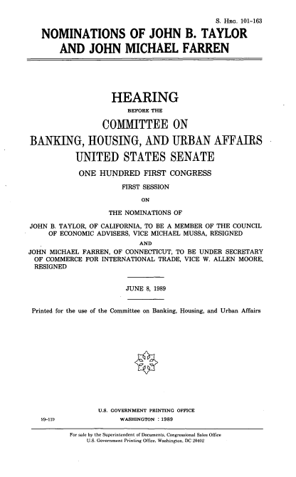 handle is hein.cbhear/nomsjbt0001 and id is 1 raw text is: S. HRG. 101-163
NOMINATIONS OF JOHN B. TAYLOR
AND JOHN MICHAEL FARREN

HEARING
BEFORE THE
COMMITTEE ON
BANKING, HOUSING, AND URBAN AFFAIRS
UNITED STATES SENATE
ONE HUNDRED FIRST CONGRESS
FIRST SESSION
ON
THE NOMINATIONS OF
JOHN B. TAYLOR, OF CALIFORNIA, TO BE A MEMBER OF THE COUNCIL
OF ECONOMIC ADVISERS, VICE MICHAEL MUSSA, RESIGNED
AND
JOHN MICHAEL FARREN, OF CONNECTICUT, TO BE UNDER SECRETARY
OF COMMERCE FOR INTERNATIONAL TRADE, VICE W. ALLEN MOORE,
RESIGNED

JUNE 8, 1989

Printed for the use of the Committee on Banking, Housing, and Urban Affairs
U.S. GOVERNMENT PRINTING OFFICE
99-119                        WASHINGTON :1989
For sale by the Superintendent of Documents, Congressional Sales Office
U.S. Government Printing Office, Washington, DC 20402


