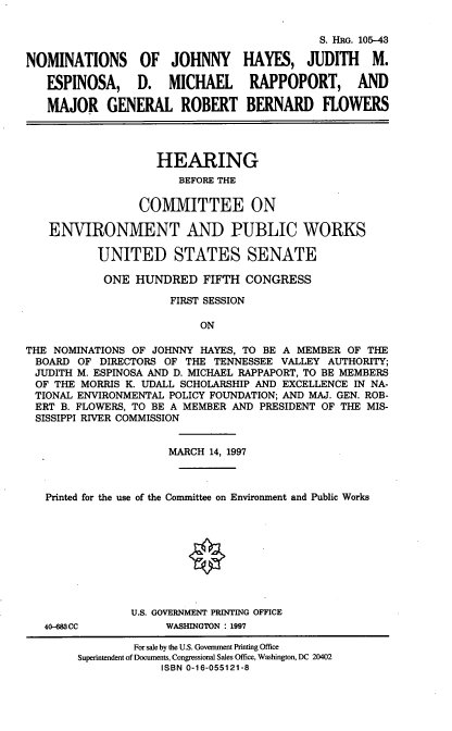 handle is hein.cbhear/nomsjh0001 and id is 1 raw text is: S. HR. 105-43
NOMINATIONS       OF  JOHNNY      HAYES, JUDITH       M.
ESPINOSA,     D.   MICHAEL     RAPPOPORT,       AND
MAJOR GENERAL ROBERT BERNARD FLOWERS
HEARING
BEFORE THE
COMMITTEE ON
ENVIRONMENT AND PUBLIC WORKS
UNITED STATES SENATE
ONE HUNDRED FIFTH CONGRESS
FIRST SESSION
ON
THE NOMINATIONS OF JOHNNY HAYES, TO BE A MEMBER OF THE
BOARD OF DIRECTORS OF THE TENNESSEE VALLEY AUTHORITY;
JUDITH M. ESPINOSA AND D. MICHAEL RAPPAPORT, TO BE MEMBERS
OF THE MORRIS K. UDALL SCHOLARSHIP AND EXCELLENCE IN NA-
TIONAL ENVIRONMENTAL POLICY FOUNDATION; AND MAJ. GEN. ROB-
ERT B. FLOWERS, TO BE A MEMBER AND PRESIDENT OF THE MIS-
SISSIPPI RIVER COMMISSION
MARCH 14, 1997
Printed for the use of the Committee on Environment and Public Works
U.S. GOVERNMENT PRINTING OFFICE
40-083CC           WASHINGTON : 1997
For sale by the U.S. Government Printing Office
Superintendent of Documents, Congressional Sales Office, Washington, DC 20402
ISBN 0-16-055121-8


