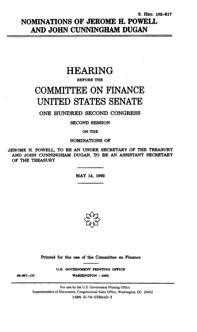 handle is hein.cbhear/nomsjhp0001 and id is 1 raw text is: S. HRG. 102--17
NOMINATIONS OF JEROME H. POWELL
AND JOHN CUNNINGHAM DUGAN
HEARING
BEFORE THE
COMMITTEE ON FINANCE
UNITED STATES SENATE
ONE HUNDRED SECOND CONGRESS
SECOND SESSION
ON THE
NOMINATIONS OF
JEROME H. POWELL, TO BE AN UNDER SECRETARY OF THE TREASURY
AND JOHN CUNNINGHAM DUGAN, TO BE AN ASSISTANT SECRETARY
OF THE TREASURY
MAY 14, 1992
Printed for the use of the Committee on Finance
U.S. GOVERNMENT PRINTING OFFICE
55-97-CC          WASHINGTON : 1992
For sale by the U.S. Government Printing Office
Superintendent of Documents, Congressional Sales Office, Washington, DC 20402
ISBN 0-16-038640-3


