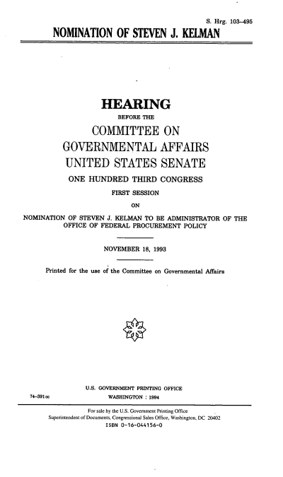 handle is hein.cbhear/nomsjk0001 and id is 1 raw text is: S. Hrg. 103-495
NOMINATION OF STEVEN J. KELMAN

HEARING
BEFORE THE
COMMITTEE ON
GOVERNMENTAL AFFAIRS
UNITED STATES SENATE
ONE HUNDRED THIRD CONGRESS
FIRST SESSION
ON
NOMINATION OF STEVEN J. KELMAN TO BE ADMINISTRATOR OF THE
OFFICE OF FEDERAL PROCUREMENT POLICY
NOVEMBER 18, 1993
Printed for the use of the Committee on Governmental Affairs
U.S. GOVERNMENT PRINTING OFFICE
74-391cc            WASHINGTON : 1994
For sale by the U.S. Government Printing Office
Superintendent of Documents, Congressional Sales Office, Washington, DC 20402
ISBN 0-16-044156-0


