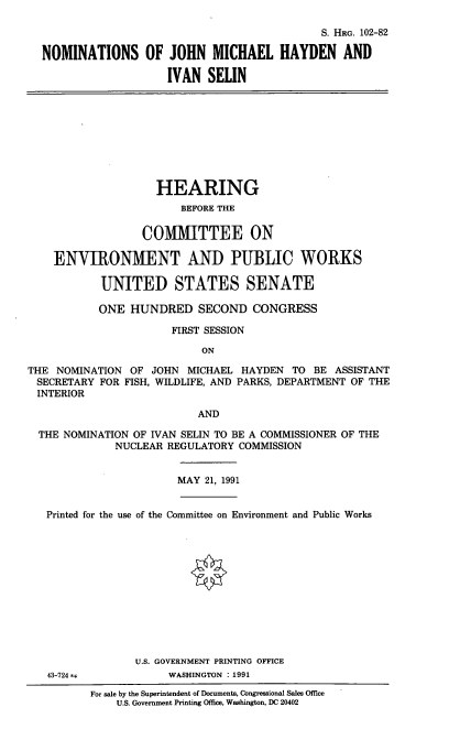 handle is hein.cbhear/nomsjmh0001 and id is 1 raw text is: S. HRG. 102-82
NOMINATIONS OF JOHN MICHAEL HAYDEN AND
IVAN SELIN

HEARING
BEFORE THE
COMMITTEE ON
ENVIRONMENT AND PUBLIC WORKS
UNITED STATES SENATE
ONE HUNDRED SECOND CONGRESS
FIRST SESSION
ON
THE NOMINATION OF JOHN MICHAEL HAYDEN TO BE ASSISTANT
SECRETARY FOR FISH, WILDLIFE, AND PARKS, DEPARTMENT OF THE
INTERIOR
AND
THE NOMINATION OF IVAN SELIN TO BE A COMMISSIONER OF THE
NUCLEAR REGULATORY COMMISSION
MAY 21, 1991
Printed for the use of the Committee on Environment and Public Works

U.S. GOVERNMENT PRINTING OFFICE
WASHINGTON : 1991

43-724--

For sale by the Superintendent of Documents, Congressional Sales Office
U.S. Government Printing Office, Washington, DC 20402


