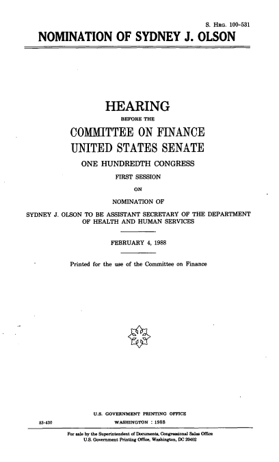 handle is hein.cbhear/nomsjo0001 and id is 1 raw text is: S. HRG. 100-531
NOMINATION OF SYDNEY J. OLSON

HEARING
BEFORE THE
COMMITTEE ON FINANCE
UNITED STATES SENATE
ONE HUNDREDTH CONGRESS
FIRST SESSION
ON
NOMINATION OF
SYDNEY J. OLSON TO BE ASSISTANT SECRETARY OF THE DEPARTMENT
OF HEALTH AND HUMAN SERVICES
FEBRUARY 4, 1988

83-430

Printed for the use of the Committee on Finance
U.S. GOVERNMENT PRINTING OFFICE
WASHINGTON : 1988
For sale by the Superintendent of Documents, Congressional Sales Office
U.S. Government Printing Office, Washington, DC 20402


