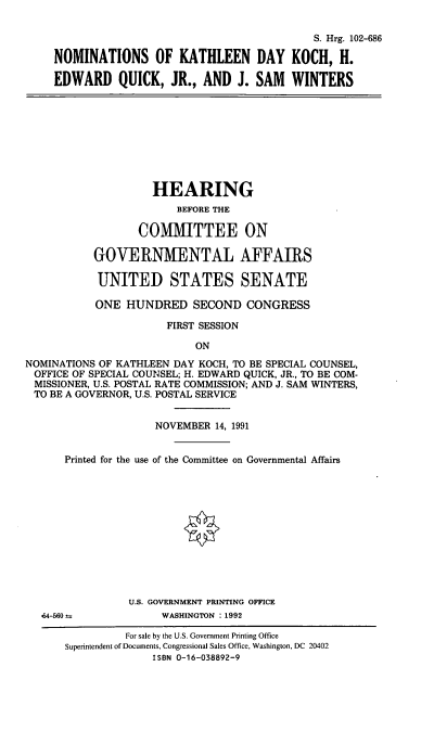 handle is hein.cbhear/nomskdk0001 and id is 1 raw text is: S. Hrg. 102-686
NOMINATIONS OF KATHLEEN DAY KOCH, H.
EDWARD QUICK, JR., AND J. SAM WINTERS

HEARING
BEFORE THE
COMMITTEE ON
GOVERNMENTAL AFFAIRS
UNITED STATES SENATE
ONE HUNDRED SECOND CONGRESS
FIRST SESSION
ON
NOMINATIONS OF KATHLEEN DAY KOCH, TO BE SPECIAL COUNSEL,
OFFICE OF SPECIAL COUNSEL; H. EDWARD QUICK, JR., TO BE COM-
MISSIONER, U.S. POSTAL RATE COMMISSION; AND J. SAM WINTERS,
TO BE A GOVERNOR, U.S. POSTAL SERVICE
NOVEMBER 14, 1991
Printed for the use of the Committee on Governmental Affairs
U.S. GOVERNMENT PRINTING OFFICE
64-560 a            WASHINGTON :1992
For sale by the U.S. Government Printing Office
Superintendent of Documents, Congressional Sales Office, Washington, DC 20402
ISBN 0-16-038892-9


