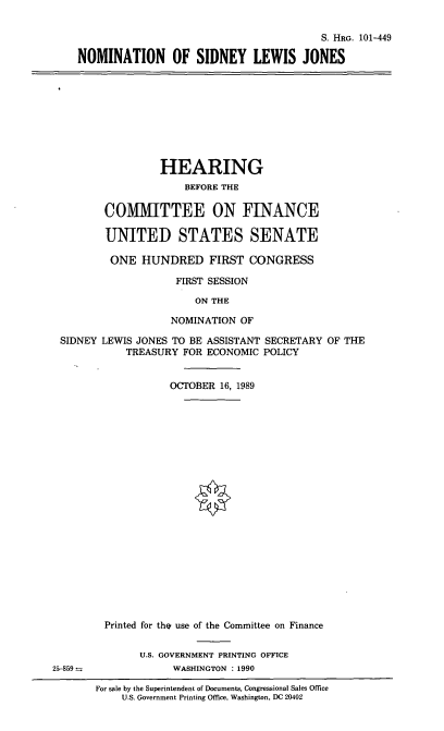 handle is hein.cbhear/nomslj0001 and id is 1 raw text is: S. HRG. 101-449
NOMINATION OF SIDNEY LEWIS JONES

HEARING
BEFORE THE
COMMITTEE ON FINANCE
UNITED STATES SENATE
ONE HUNDRED FIRST CONGRESS
FIRST SESSION
ON THE
NOMINATION OF
SIDNEY LEWIS JONES TO BE ASSISTANT SECRETARY OF THE
TREASURY FOR ECONOMIC POLICY
OCTOBER 16, 1989

Printed for the use of the Committee on Finance
U.S. GOVERNMENT PRINTING OFFICE
WASHINGTON : 1990
For sale by the Superintendent of Documents, Congressional Sales Office
U.S. Government Printing Office, Washington, DC 20402

25-859 =


