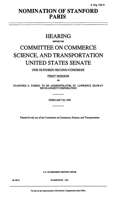 handle is hein.cbhear/nomsp0001 and id is 1 raw text is: S. Hrg. 102-9
NOMINATION OF STANFORD
PARIS
HEARING
COMMITTEE ON COMMERCE
SCIENCE, AND TRANSPORTATION
UNITED STATES SENATE
ONE HUNDRED SECOND CONGRESS
FIRST SESSION
ON
STANFORD E. PARRIS, TO BE ADMINISTRATOR, ST. LAWRENCE SEAWAY
DEVELOPMENT CORPORATION
FEBRUARY 20, 1991
Printed for the use of the Committee on Commerce, Science, and Transportation
US. GOVERNMENT PRINTING OFFICE

WASHINGTON: 1991

Par sale by the Superintudent of Docmnents. Cugrossional Sales Offic

40-7600


